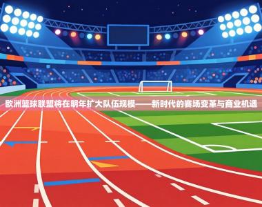 欧洲篮球联盟将在明年扩大队伍规模——新时代的赛场变革与商业机遇